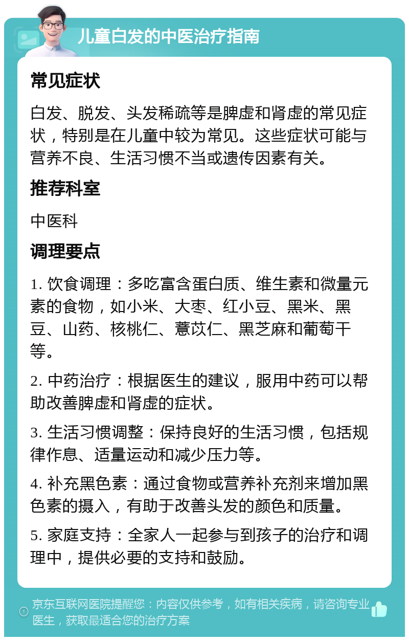 儿童白发的中医治疗指南 常见症状 白发、脱发、头发稀疏等是脾虚和肾虚的常见症状，特别是在儿童中较为常见。这些症状可能与营养不良、生活习惯不当或遗传因素有关。 推荐科室 中医科 调理要点 1. 饮食调理：多吃富含蛋白质、维生素和微量元素的食物，如小米、大枣、红小豆、黑米、黑豆、山药、核桃仁、薏苡仁、黑芝麻和葡萄干等。 2. 中药治疗：根据医生的建议，服用中药可以帮助改善脾虚和肾虚的症状。 3. 生活习惯调整：保持良好的生活习惯，包括规律作息、适量运动和减少压力等。 4. 补充黑色素：通过食物或营养补充剂来增加黑色素的摄入，有助于改善头发的颜色和质量。 5. 家庭支持：全家人一起参与到孩子的治疗和调理中，提供必要的支持和鼓励。