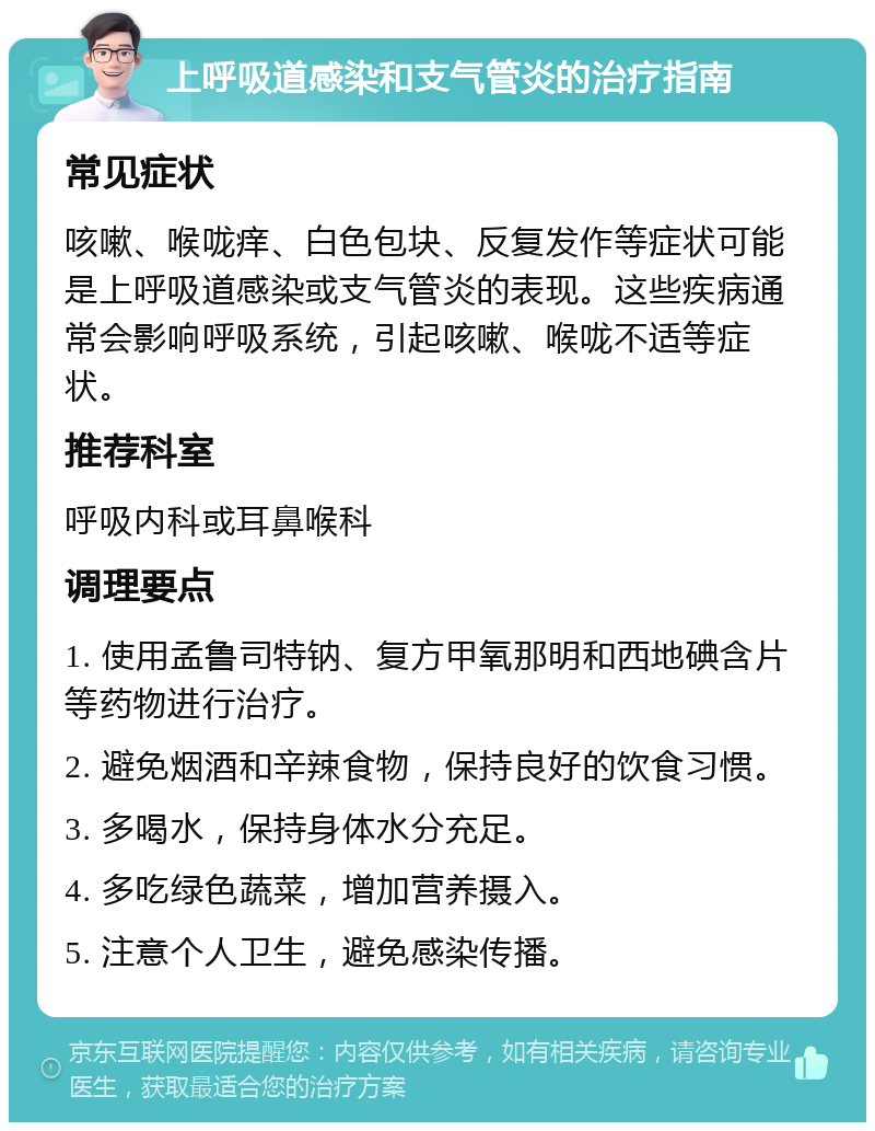 上呼吸道感染和支气管炎的治疗指南 常见症状 咳嗽、喉咙痒、白色包块、反复发作等症状可能是上呼吸道感染或支气管炎的表现。这些疾病通常会影响呼吸系统，引起咳嗽、喉咙不适等症状。 推荐科室 呼吸内科或耳鼻喉科 调理要点 1. 使用孟鲁司特钠、复方甲氧那明和西地碘含片等药物进行治疗。 2. 避免烟酒和辛辣食物，保持良好的饮食习惯。 3. 多喝水，保持身体水分充足。 4. 多吃绿色蔬菜，增加营养摄入。 5. 注意个人卫生，避免感染传播。