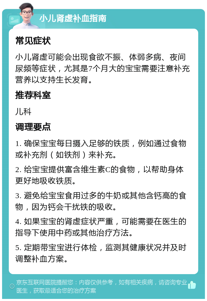 小儿肾虚补血指南 常见症状 小儿肾虚可能会出现食欲不振、体弱多病、夜间尿频等症状，尤其是7个月大的宝宝需要注意补充营养以支持生长发育。 推荐科室 儿科 调理要点 1. 确保宝宝每日摄入足够的铁质，例如通过食物或补充剂（如铁剂）来补充。 2. 给宝宝提供富含维生素C的食物，以帮助身体更好地吸收铁质。 3. 避免给宝宝食用过多的牛奶或其他含钙高的食物，因为钙会干扰铁的吸收。 4. 如果宝宝的肾虚症状严重，可能需要在医生的指导下使用中药或其他治疗方法。 5. 定期带宝宝进行体检，监测其健康状况并及时调整补血方案。