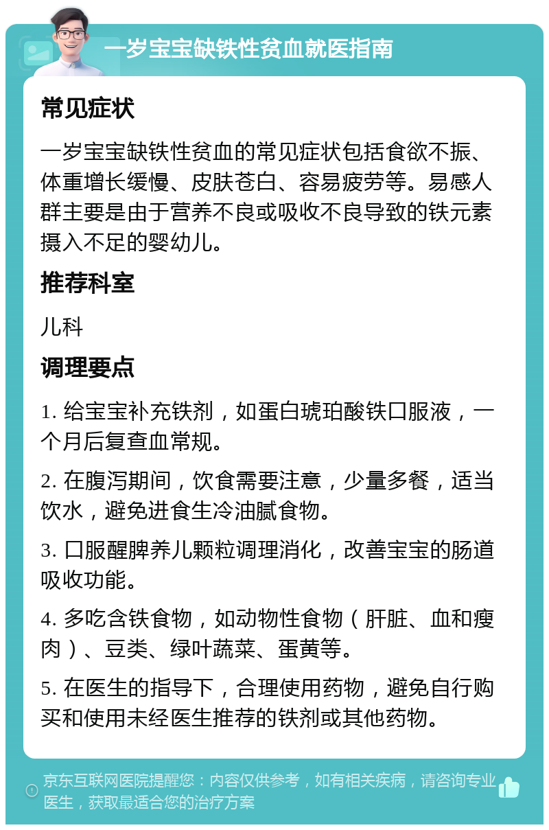 一岁宝宝缺铁性贫血就医指南 常见症状 一岁宝宝缺铁性贫血的常见症状包括食欲不振、体重增长缓慢、皮肤苍白、容易疲劳等。易感人群主要是由于营养不良或吸收不良导致的铁元素摄入不足的婴幼儿。 推荐科室 儿科 调理要点 1. 给宝宝补充铁剂，如蛋白琥珀酸铁口服液，一个月后复查血常规。 2. 在腹泻期间，饮食需要注意，少量多餐，适当饮水，避免进食生冷油腻食物。 3. 口服醒脾养儿颗粒调理消化，改善宝宝的肠道吸收功能。 4. 多吃含铁食物，如动物性食物（肝脏、血和瘦肉）、豆类、绿叶蔬菜、蛋黄等。 5. 在医生的指导下，合理使用药物，避免自行购买和使用未经医生推荐的铁剂或其他药物。