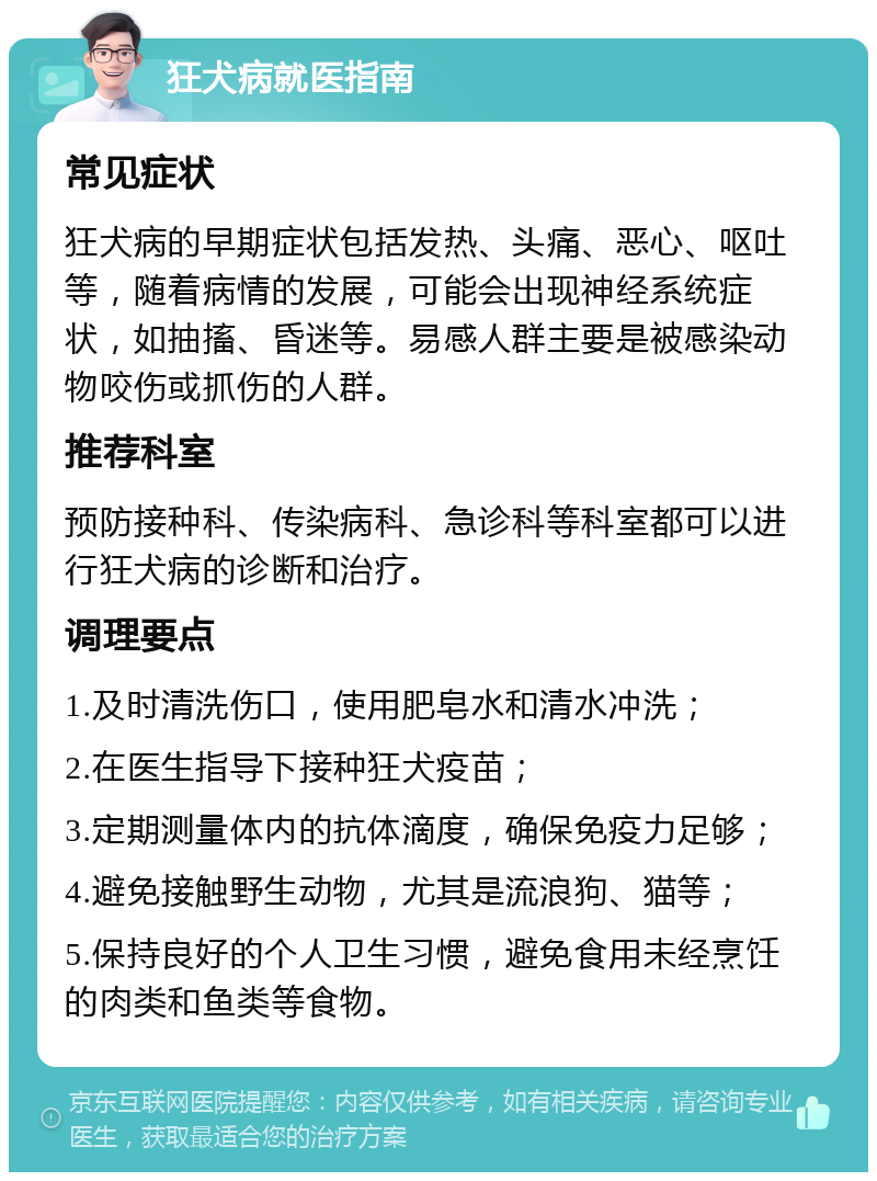 狂犬病就医指南 常见症状 狂犬病的早期症状包括发热、头痛、恶心、呕吐等，随着病情的发展，可能会出现神经系统症状，如抽搐、昏迷等。易感人群主要是被感染动物咬伤或抓伤的人群。 推荐科室 预防接种科、传染病科、急诊科等科室都可以进行狂犬病的诊断和治疗。 调理要点 1.及时清洗伤口，使用肥皂水和清水冲洗； 2.在医生指导下接种狂犬疫苗； 3.定期测量体内的抗体滴度，确保免疫力足够； 4.避免接触野生动物，尤其是流浪狗、猫等； 5.保持良好的个人卫生习惯，避免食用未经烹饪的肉类和鱼类等食物。