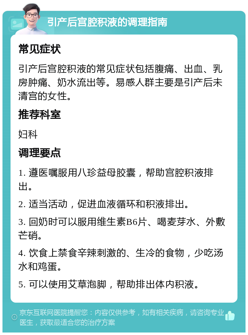 引产后宫腔积液的调理指南 常见症状 引产后宫腔积液的常见症状包括腹痛、出血、乳房肿痛、奶水流出等。易感人群主要是引产后未清宫的女性。 推荐科室 妇科 调理要点 1. 遵医嘱服用八珍益母胶囊，帮助宫腔积液排出。 2. 适当活动，促进血液循环和积液排出。 3. 回奶时可以服用维生素B6片、喝麦芽水、外敷芒硝。 4. 饮食上禁食辛辣刺激的、生冷的食物，少吃汤水和鸡蛋。 5. 可以使用艾草泡脚，帮助排出体内积液。