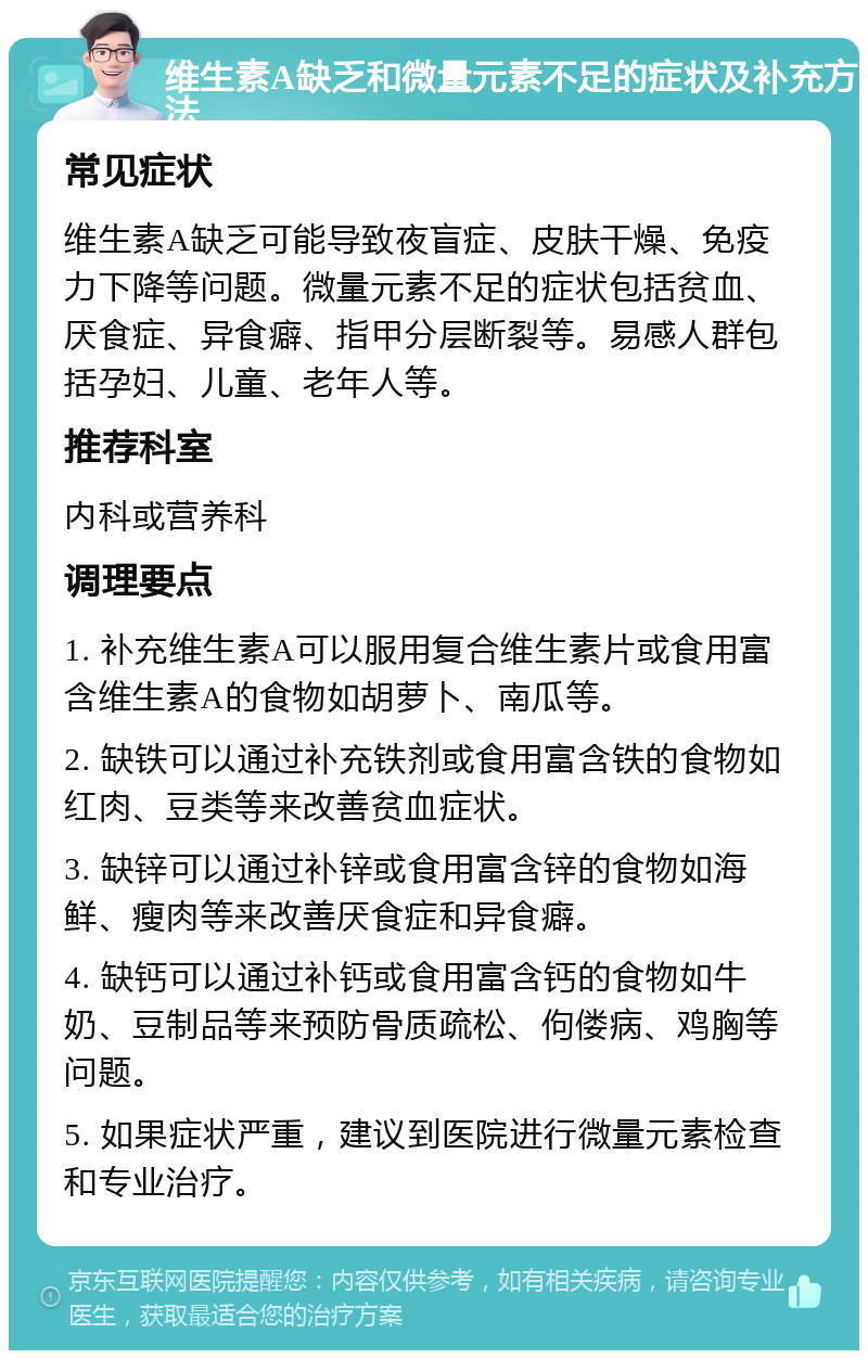 维生素A缺乏和微量元素不足的症状及补充方法 常见症状 维生素A缺乏可能导致夜盲症、皮肤干燥、免疫力下降等问题。微量元素不足的症状包括贫血、厌食症、异食癖、指甲分层断裂等。易感人群包括孕妇、儿童、老年人等。 推荐科室 内科或营养科 调理要点 1. 补充维生素A可以服用复合维生素片或食用富含维生素A的食物如胡萝卜、南瓜等。 2. 缺铁可以通过补充铁剂或食用富含铁的食物如红肉、豆类等来改善贫血症状。 3. 缺锌可以通过补锌或食用富含锌的食物如海鲜、瘦肉等来改善厌食症和异食癖。 4. 缺钙可以通过补钙或食用富含钙的食物如牛奶、豆制品等来预防骨质疏松、佝偻病、鸡胸等问题。 5. 如果症状严重，建议到医院进行微量元素检查和专业治疗。