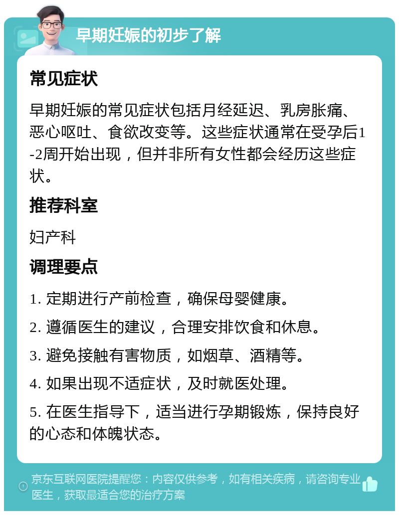 早期妊娠的初步了解 常见症状 早期妊娠的常见症状包括月经延迟、乳房胀痛、恶心呕吐、食欲改变等。这些症状通常在受孕后1-2周开始出现，但并非所有女性都会经历这些症状。 推荐科室 妇产科 调理要点 1. 定期进行产前检查，确保母婴健康。 2. 遵循医生的建议，合理安排饮食和休息。 3. 避免接触有害物质，如烟草、酒精等。 4. 如果出现不适症状，及时就医处理。 5. 在医生指导下，适当进行孕期锻炼，保持良好的心态和体魄状态。