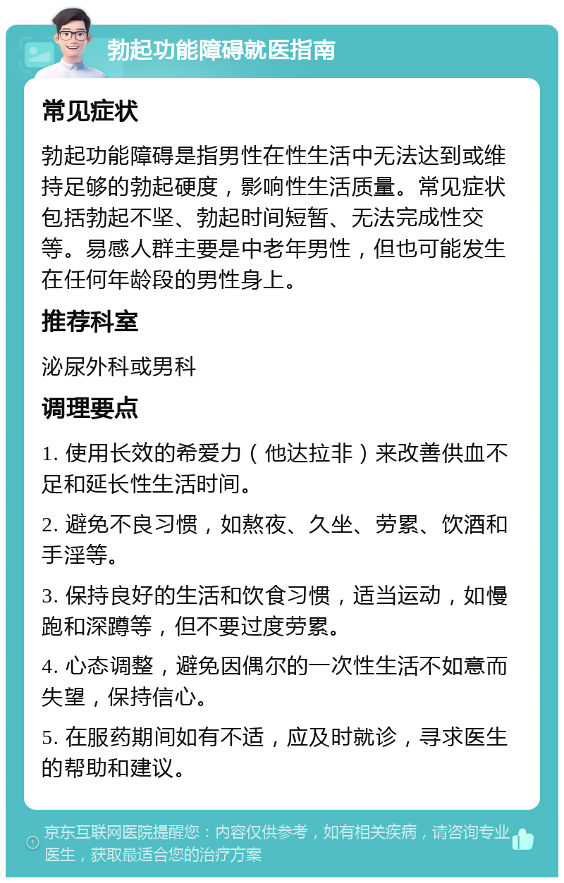 勃起功能障碍就医指南 常见症状 勃起功能障碍是指男性在性生活中无法达到或维持足够的勃起硬度，影响性生活质量。常见症状包括勃起不坚、勃起时间短暂、无法完成性交等。易感人群主要是中老年男性，但也可能发生在任何年龄段的男性身上。 推荐科室 泌尿外科或男科 调理要点 1. 使用长效的希爱力（他达拉非）来改善供血不足和延长性生活时间。 2. 避免不良习惯，如熬夜、久坐、劳累、饮酒和手淫等。 3. 保持良好的生活和饮食习惯，适当运动，如慢跑和深蹲等，但不要过度劳累。 4. 心态调整，避免因偶尔的一次性生活不如意而失望，保持信心。 5. 在服药期间如有不适，应及时就诊，寻求医生的帮助和建议。