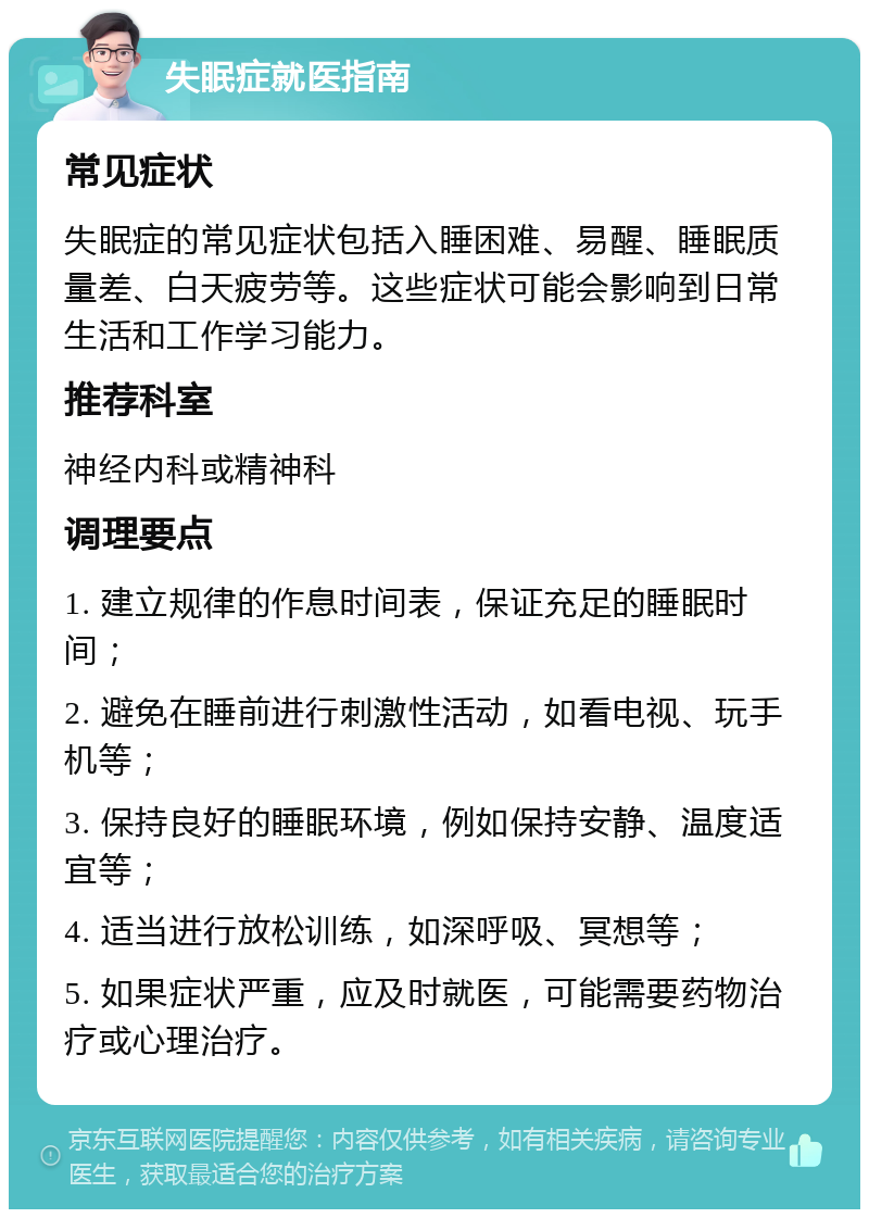 失眠症就医指南 常见症状 失眠症的常见症状包括入睡困难、易醒、睡眠质量差、白天疲劳等。这些症状可能会影响到日常生活和工作学习能力。 推荐科室 神经内科或精神科 调理要点 1. 建立规律的作息时间表，保证充足的睡眠时间； 2. 避免在睡前进行刺激性活动，如看电视、玩手机等； 3. 保持良好的睡眠环境，例如保持安静、温度适宜等； 4. 适当进行放松训练，如深呼吸、冥想等； 5. 如果症状严重，应及时就医，可能需要药物治疗或心理治疗。