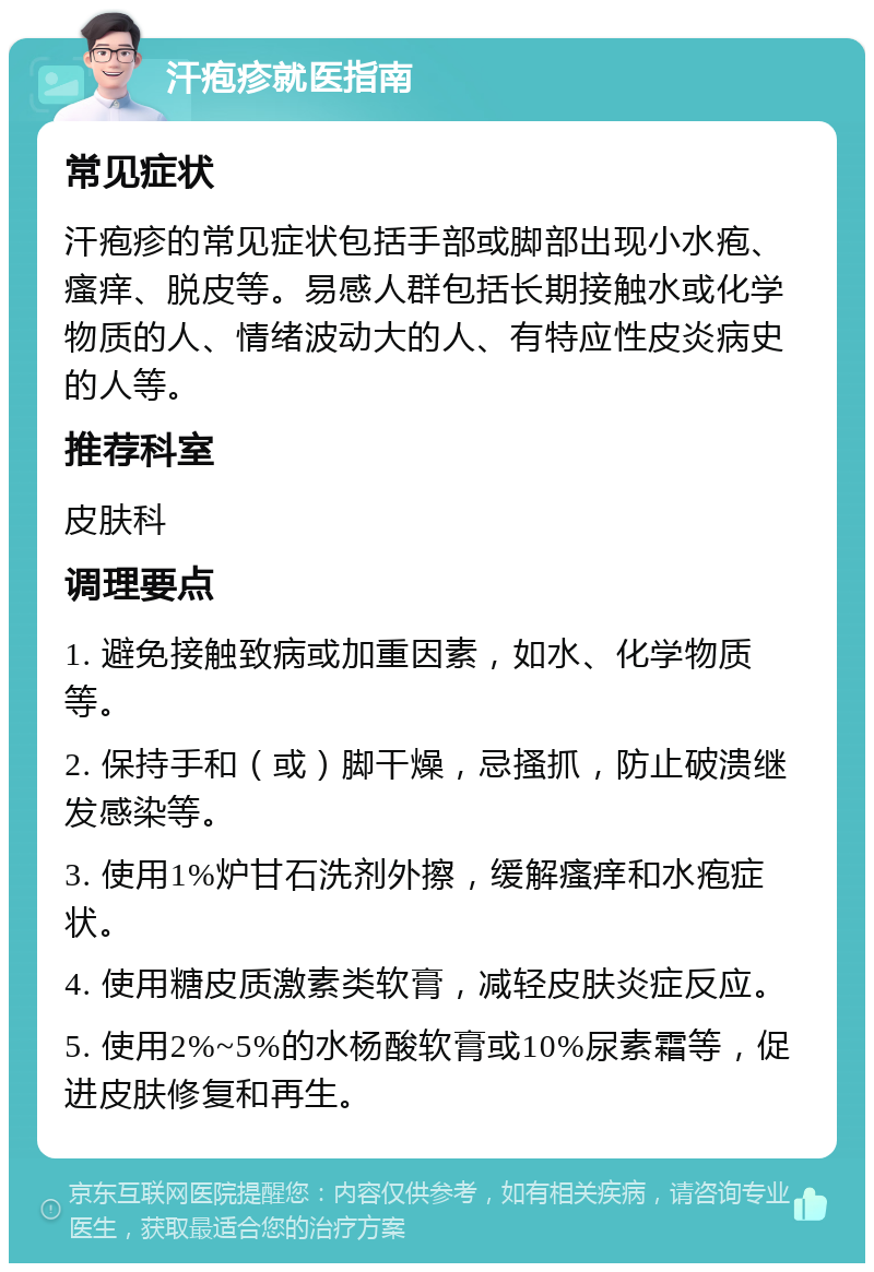 汗疱疹就医指南 常见症状 汗疱疹的常见症状包括手部或脚部出现小水疱、瘙痒、脱皮等。易感人群包括长期接触水或化学物质的人、情绪波动大的人、有特应性皮炎病史的人等。 推荐科室 皮肤科 调理要点 1. 避免接触致病或加重因素，如水、化学物质等。 2. 保持手和（或）脚干燥，忌搔抓，防止破溃继发感染等。 3. 使用1%炉甘石洗剂外擦，缓解瘙痒和水疱症状。 4. 使用糖皮质激素类软膏，减轻皮肤炎症反应。 5. 使用2%~5%的水杨酸软膏或10%尿素霜等，促进皮肤修复和再生。