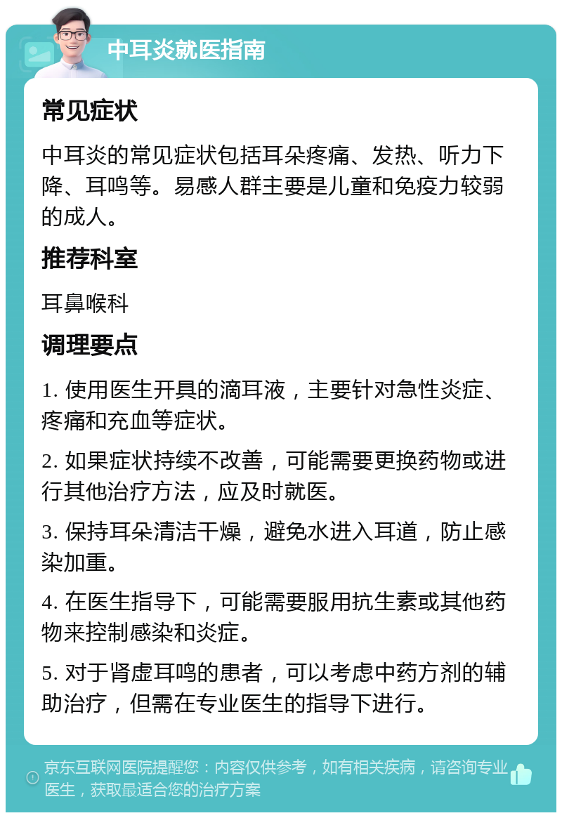 中耳炎就医指南 常见症状 中耳炎的常见症状包括耳朵疼痛、发热、听力下降、耳鸣等。易感人群主要是儿童和免疫力较弱的成人。 推荐科室 耳鼻喉科 调理要点 1. 使用医生开具的滴耳液，主要针对急性炎症、疼痛和充血等症状。 2. 如果症状持续不改善，可能需要更换药物或进行其他治疗方法，应及时就医。 3. 保持耳朵清洁干燥，避免水进入耳道，防止感染加重。 4. 在医生指导下，可能需要服用抗生素或其他药物来控制感染和炎症。 5. 对于肾虚耳鸣的患者，可以考虑中药方剂的辅助治疗，但需在专业医生的指导下进行。