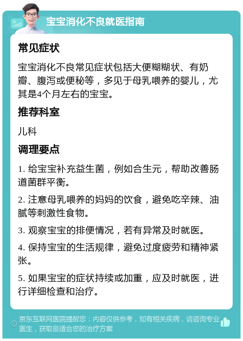 宝宝消化不良就医指南 常见症状 宝宝消化不良常见症状包括大便糊糊状、有奶瓣、腹泻或便秘等，多见于母乳喂养的婴儿，尤其是4个月左右的宝宝。 推荐科室 儿科 调理要点 1. 给宝宝补充益生菌，例如合生元，帮助改善肠道菌群平衡。 2. 注意母乳喂养的妈妈的饮食，避免吃辛辣、油腻等刺激性食物。 3. 观察宝宝的排便情况，若有异常及时就医。 4. 保持宝宝的生活规律，避免过度疲劳和精神紧张。 5. 如果宝宝的症状持续或加重，应及时就医，进行详细检查和治疗。