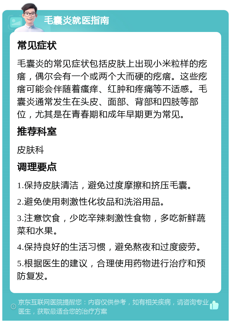 毛囊炎就医指南 常见症状 毛囊炎的常见症状包括皮肤上出现小米粒样的疙瘩，偶尔会有一个或两个大而硬的疙瘩。这些疙瘩可能会伴随着瘙痒、红肿和疼痛等不适感。毛囊炎通常发生在头皮、面部、背部和四肢等部位，尤其是在青春期和成年早期更为常见。 推荐科室 皮肤科 调理要点 1.保持皮肤清洁，避免过度摩擦和挤压毛囊。 2.避免使用刺激性化妆品和洗浴用品。 3.注意饮食，少吃辛辣刺激性食物，多吃新鲜蔬菜和水果。 4.保持良好的生活习惯，避免熬夜和过度疲劳。 5.根据医生的建议，合理使用药物进行治疗和预防复发。