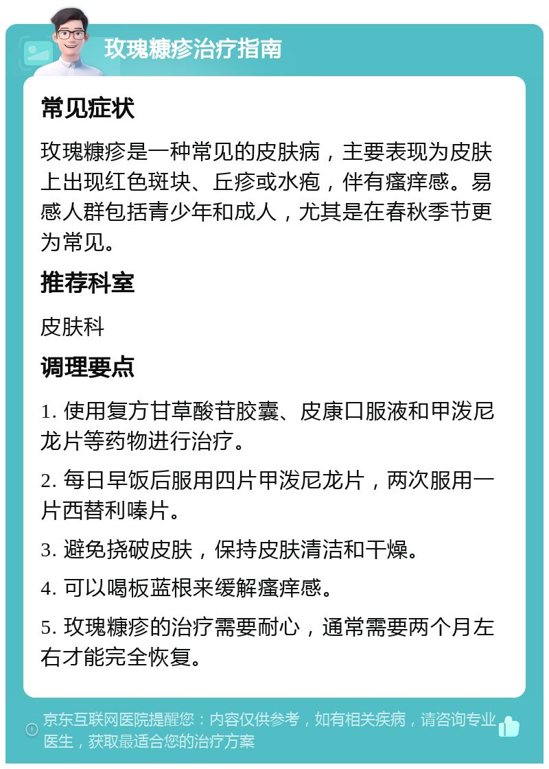 玫瑰糠疹治疗指南 常见症状 玫瑰糠疹是一种常见的皮肤病，主要表现为皮肤上出现红色斑块、丘疹或水疱，伴有瘙痒感。易感人群包括青少年和成人，尤其是在春秋季节更为常见。 推荐科室 皮肤科 调理要点 1. 使用复方甘草酸苷胶囊、皮康口服液和甲泼尼龙片等药物进行治疗。 2. 每日早饭后服用四片甲泼尼龙片，两次服用一片西替利嗪片。 3. 避免挠破皮肤，保持皮肤清洁和干燥。 4. 可以喝板蓝根来缓解瘙痒感。 5. 玫瑰糠疹的治疗需要耐心，通常需要两个月左右才能完全恢复。