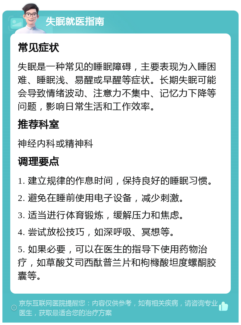 失眠就医指南 常见症状 失眠是一种常见的睡眠障碍，主要表现为入睡困难、睡眠浅、易醒或早醒等症状。长期失眠可能会导致情绪波动、注意力不集中、记忆力下降等问题，影响日常生活和工作效率。 推荐科室 神经内科或精神科 调理要点 1. 建立规律的作息时间，保持良好的睡眠习惯。 2. 避免在睡前使用电子设备，减少刺激。 3. 适当进行体育锻炼，缓解压力和焦虑。 4. 尝试放松技巧，如深呼吸、冥想等。 5. 如果必要，可以在医生的指导下使用药物治疗，如草酸艾司西酞普兰片和枸橼酸坦度螺酮胶囊等。