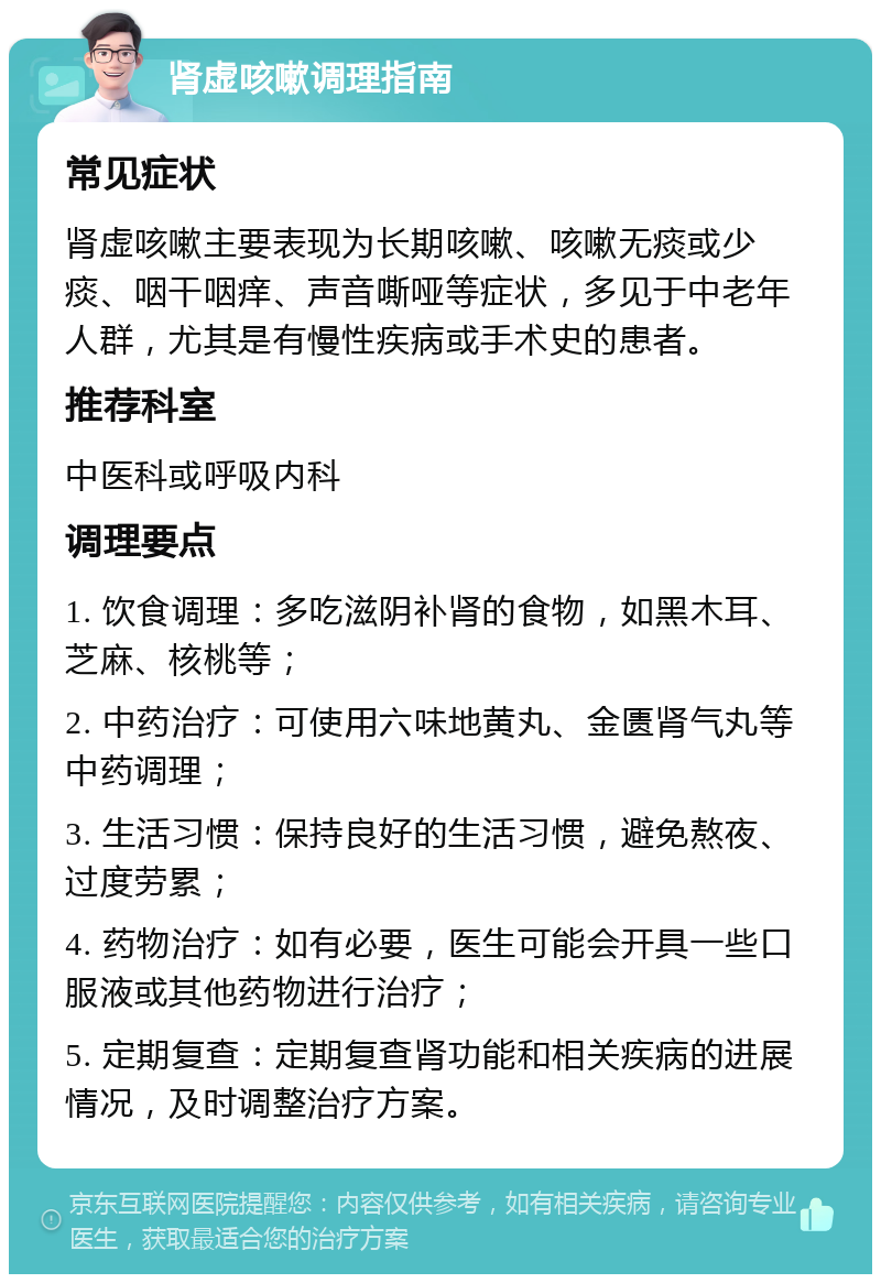 肾虚咳嗽调理指南 常见症状 肾虚咳嗽主要表现为长期咳嗽、咳嗽无痰或少痰、咽干咽痒、声音嘶哑等症状，多见于中老年人群，尤其是有慢性疾病或手术史的患者。 推荐科室 中医科或呼吸内科 调理要点 1. 饮食调理：多吃滋阴补肾的食物，如黑木耳、芝麻、核桃等； 2. 中药治疗：可使用六味地黄丸、金匮肾气丸等中药调理； 3. 生活习惯：保持良好的生活习惯，避免熬夜、过度劳累； 4. 药物治疗：如有必要，医生可能会开具一些口服液或其他药物进行治疗； 5. 定期复查：定期复查肾功能和相关疾病的进展情况，及时调整治疗方案。