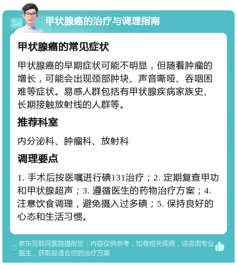 甲状腺癌的治疗与调理指南 甲状腺癌的常见症状 甲状腺癌的早期症状可能不明显，但随着肿瘤的增长，可能会出现颈部肿块、声音嘶哑、吞咽困难等症状。易感人群包括有甲状腺疾病家族史、长期接触放射线的人群等。 推荐科室 内分泌科、肿瘤科、放射科 调理要点 1. 手术后按医嘱进行碘131治疗；2. 定期复查甲功和甲状腺超声；3. 遵循医生的药物治疗方案；4. 注意饮食调理，避免摄入过多碘；5. 保持良好的心态和生活习惯。