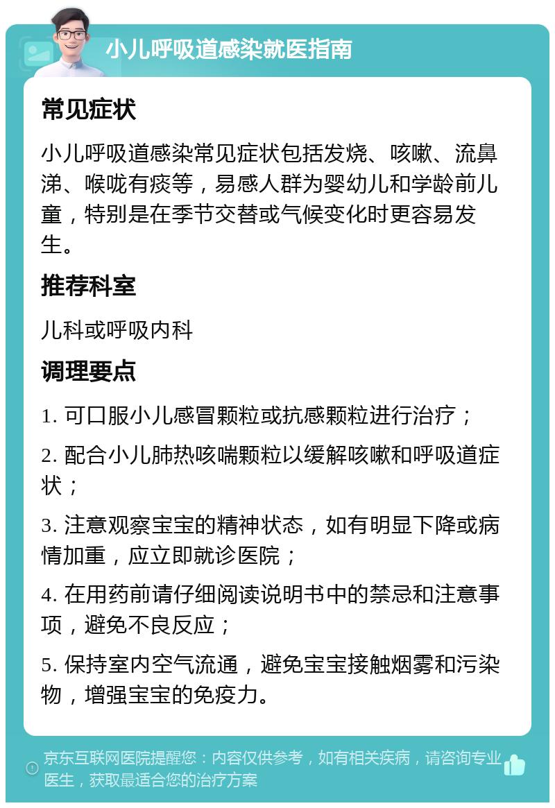 小儿呼吸道感染就医指南 常见症状 小儿呼吸道感染常见症状包括发烧、咳嗽、流鼻涕、喉咙有痰等，易感人群为婴幼儿和学龄前儿童，特别是在季节交替或气候变化时更容易发生。 推荐科室 儿科或呼吸内科 调理要点 1. 可口服小儿感冒颗粒或抗感颗粒进行治疗； 2. 配合小儿肺热咳喘颗粒以缓解咳嗽和呼吸道症状； 3. 注意观察宝宝的精神状态，如有明显下降或病情加重，应立即就诊医院； 4. 在用药前请仔细阅读说明书中的禁忌和注意事项，避免不良反应； 5. 保持室内空气流通，避免宝宝接触烟雾和污染物，增强宝宝的免疫力。