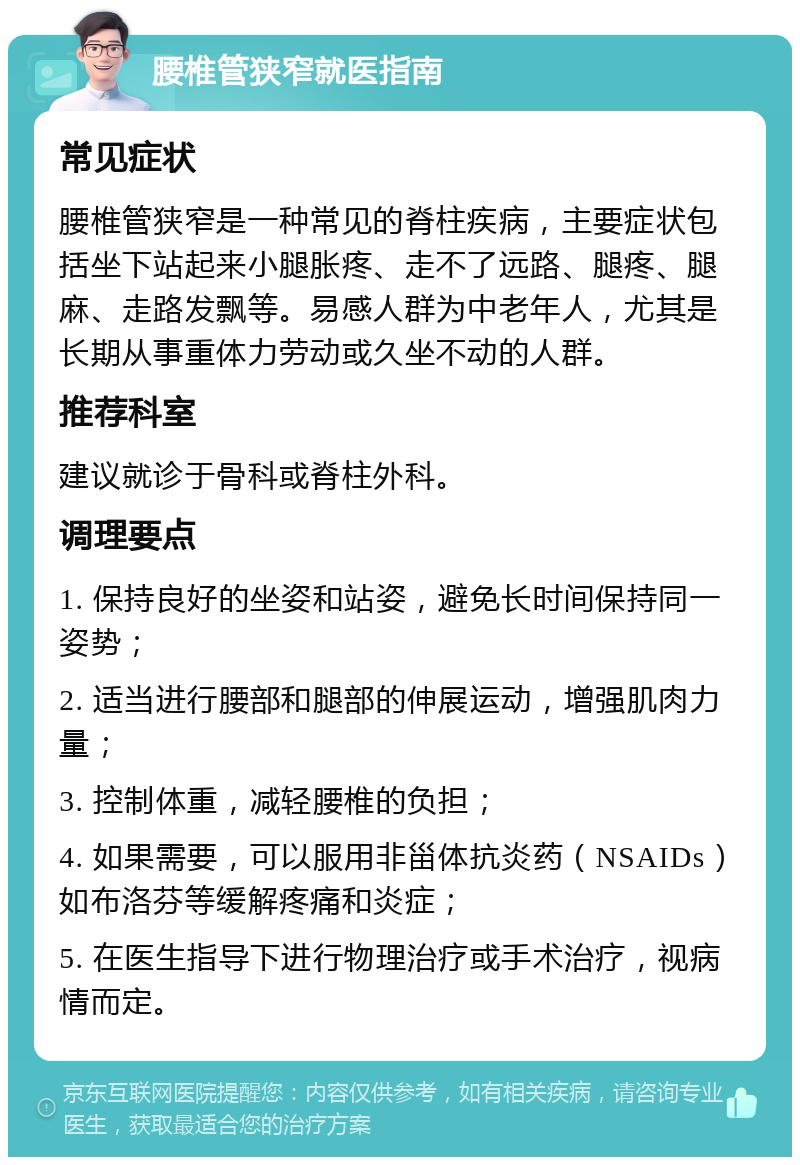 腰椎管狭窄就医指南 常见症状 腰椎管狭窄是一种常见的脊柱疾病，主要症状包括坐下站起来小腿胀疼、走不了远路、腿疼、腿麻、走路发飘等。易感人群为中老年人，尤其是长期从事重体力劳动或久坐不动的人群。 推荐科室 建议就诊于骨科或脊柱外科。 调理要点 1. 保持良好的坐姿和站姿，避免长时间保持同一姿势； 2. 适当进行腰部和腿部的伸展运动，增强肌肉力量； 3. 控制体重，减轻腰椎的负担； 4. 如果需要，可以服用非甾体抗炎药（NSAIDs）如布洛芬等缓解疼痛和炎症； 5. 在医生指导下进行物理治疗或手术治疗，视病情而定。