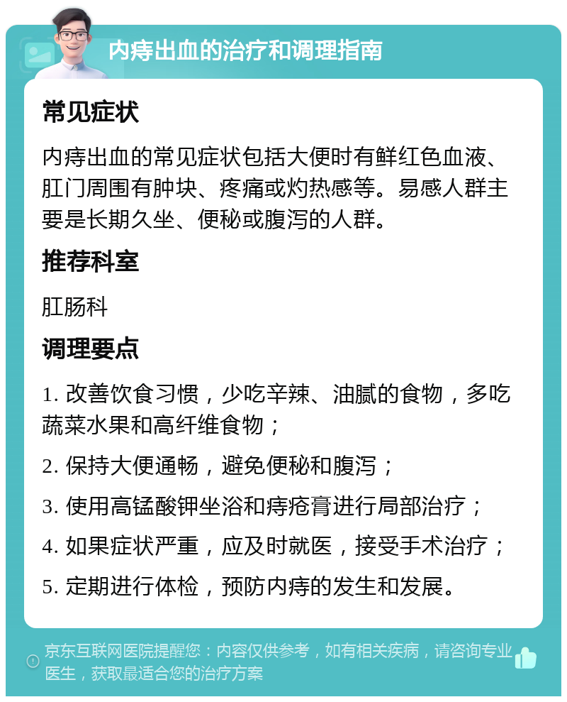 内痔出血的治疗和调理指南 常见症状 内痔出血的常见症状包括大便时有鲜红色血液、肛门周围有肿块、疼痛或灼热感等。易感人群主要是长期久坐、便秘或腹泻的人群。 推荐科室 肛肠科 调理要点 1. 改善饮食习惯，少吃辛辣、油腻的食物，多吃蔬菜水果和高纤维食物； 2. 保持大便通畅，避免便秘和腹泻； 3. 使用高锰酸钾坐浴和痔疮膏进行局部治疗； 4. 如果症状严重，应及时就医，接受手术治疗； 5. 定期进行体检，预防内痔的发生和发展。