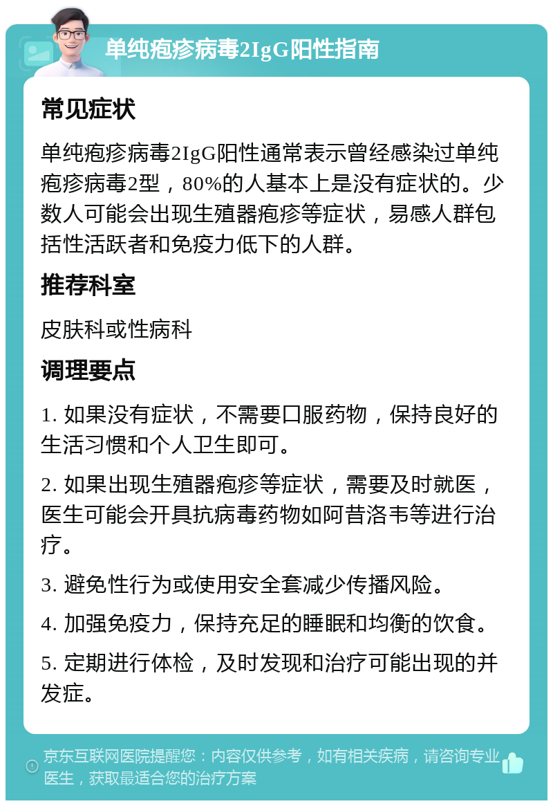 单纯疱疹病毒2IgG阳性指南 常见症状 单纯疱疹病毒2IgG阳性通常表示曾经感染过单纯疱疹病毒2型，80%的人基本上是没有症状的。少数人可能会出现生殖器疱疹等症状，易感人群包括性活跃者和免疫力低下的人群。 推荐科室 皮肤科或性病科 调理要点 1. 如果没有症状，不需要口服药物，保持良好的生活习惯和个人卫生即可。 2. 如果出现生殖器疱疹等症状，需要及时就医，医生可能会开具抗病毒药物如阿昔洛韦等进行治疗。 3. 避免性行为或使用安全套减少传播风险。 4. 加强免疫力，保持充足的睡眠和均衡的饮食。 5. 定期进行体检，及时发现和治疗可能出现的并发症。