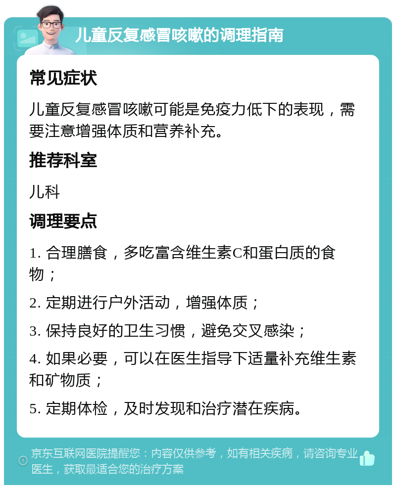 儿童反复感冒咳嗽的调理指南 常见症状 儿童反复感冒咳嗽可能是免疫力低下的表现，需要注意增强体质和营养补充。 推荐科室 儿科 调理要点 1. 合理膳食，多吃富含维生素C和蛋白质的食物； 2. 定期进行户外活动，增强体质； 3. 保持良好的卫生习惯，避免交叉感染； 4. 如果必要，可以在医生指导下适量补充维生素和矿物质； 5. 定期体检，及时发现和治疗潜在疾病。