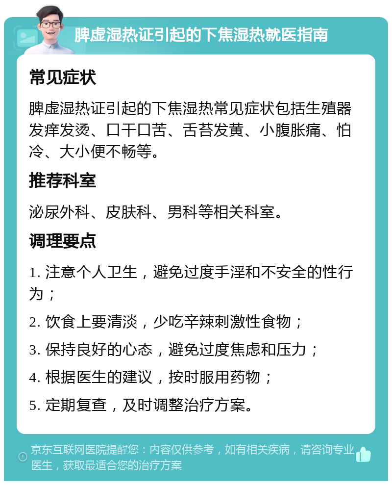 脾虚湿热证引起的下焦湿热就医指南 常见症状 脾虚湿热证引起的下焦湿热常见症状包括生殖器发痒发烫、口干口苦、舌苔发黄、小腹胀痛、怕冷、大小便不畅等。 推荐科室 泌尿外科、皮肤科、男科等相关科室。 调理要点 1. 注意个人卫生，避免过度手淫和不安全的性行为； 2. 饮食上要清淡，少吃辛辣刺激性食物； 3. 保持良好的心态，避免过度焦虑和压力； 4. 根据医生的建议，按时服用药物； 5. 定期复查，及时调整治疗方案。