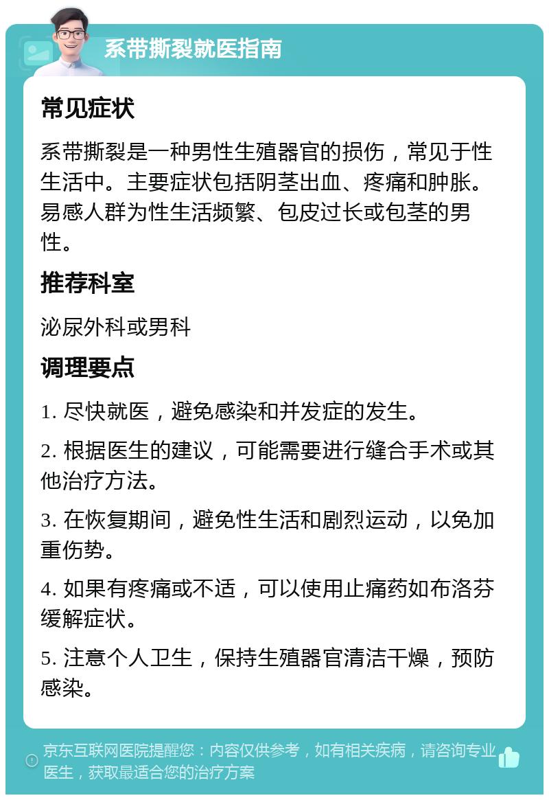 系带撕裂就医指南 常见症状 系带撕裂是一种男性生殖器官的损伤，常见于性生活中。主要症状包括阴茎出血、疼痛和肿胀。易感人群为性生活频繁、包皮过长或包茎的男性。 推荐科室 泌尿外科或男科 调理要点 1. 尽快就医，避免感染和并发症的发生。 2. 根据医生的建议，可能需要进行缝合手术或其他治疗方法。 3. 在恢复期间，避免性生活和剧烈运动，以免加重伤势。 4. 如果有疼痛或不适，可以使用止痛药如布洛芬缓解症状。 5. 注意个人卫生，保持生殖器官清洁干燥，预防感染。