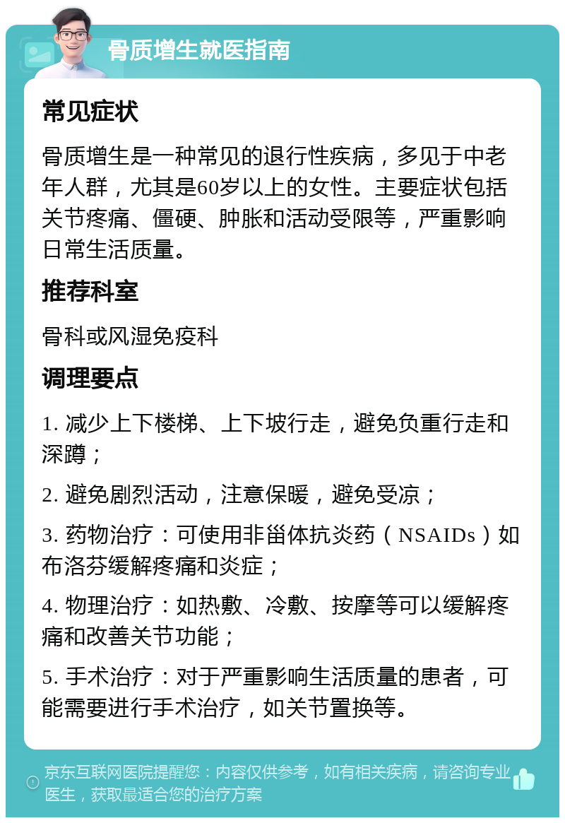 骨质增生就医指南 常见症状 骨质增生是一种常见的退行性疾病，多见于中老年人群，尤其是60岁以上的女性。主要症状包括关节疼痛、僵硬、肿胀和活动受限等，严重影响日常生活质量。 推荐科室 骨科或风湿免疫科 调理要点 1. 减少上下楼梯、上下坡行走，避免负重行走和深蹲； 2. 避免剧烈活动，注意保暖，避免受凉； 3. 药物治疗：可使用非甾体抗炎药（NSAIDs）如布洛芬缓解疼痛和炎症； 4. 物理治疗：如热敷、冷敷、按摩等可以缓解疼痛和改善关节功能； 5. 手术治疗：对于严重影响生活质量的患者，可能需要进行手术治疗，如关节置换等。