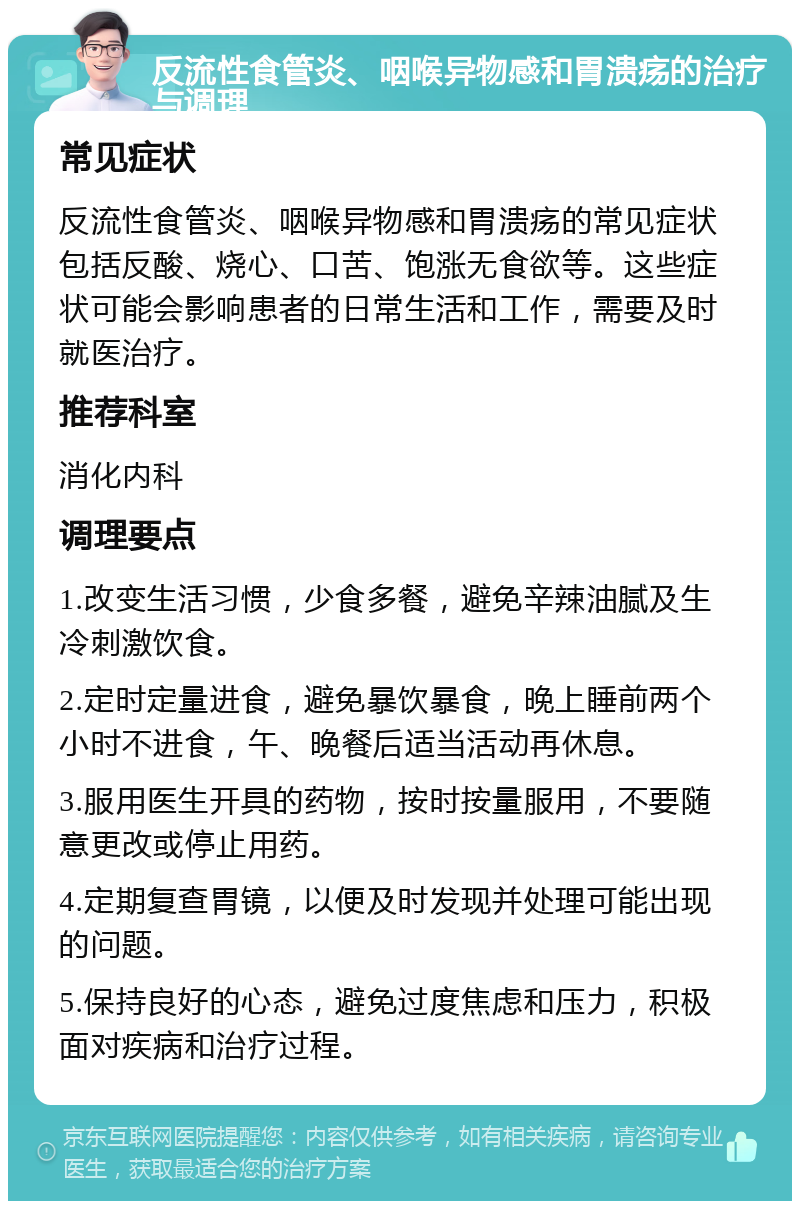 反流性食管炎、咽喉异物感和胃溃疡的治疗与调理 常见症状 反流性食管炎、咽喉异物感和胃溃疡的常见症状包括反酸、烧心、口苦、饱涨无食欲等。这些症状可能会影响患者的日常生活和工作，需要及时就医治疗。 推荐科室 消化内科 调理要点 1.改变生活习惯，少食多餐，避免辛辣油腻及生冷刺激饮食。 2.定时定量进食，避免暴饮暴食，晚上睡前两个小时不进食，午、晚餐后适当活动再休息。 3.服用医生开具的药物，按时按量服用，不要随意更改或停止用药。 4.定期复查胃镜，以便及时发现并处理可能出现的问题。 5.保持良好的心态，避免过度焦虑和压力，积极面对疾病和治疗过程。