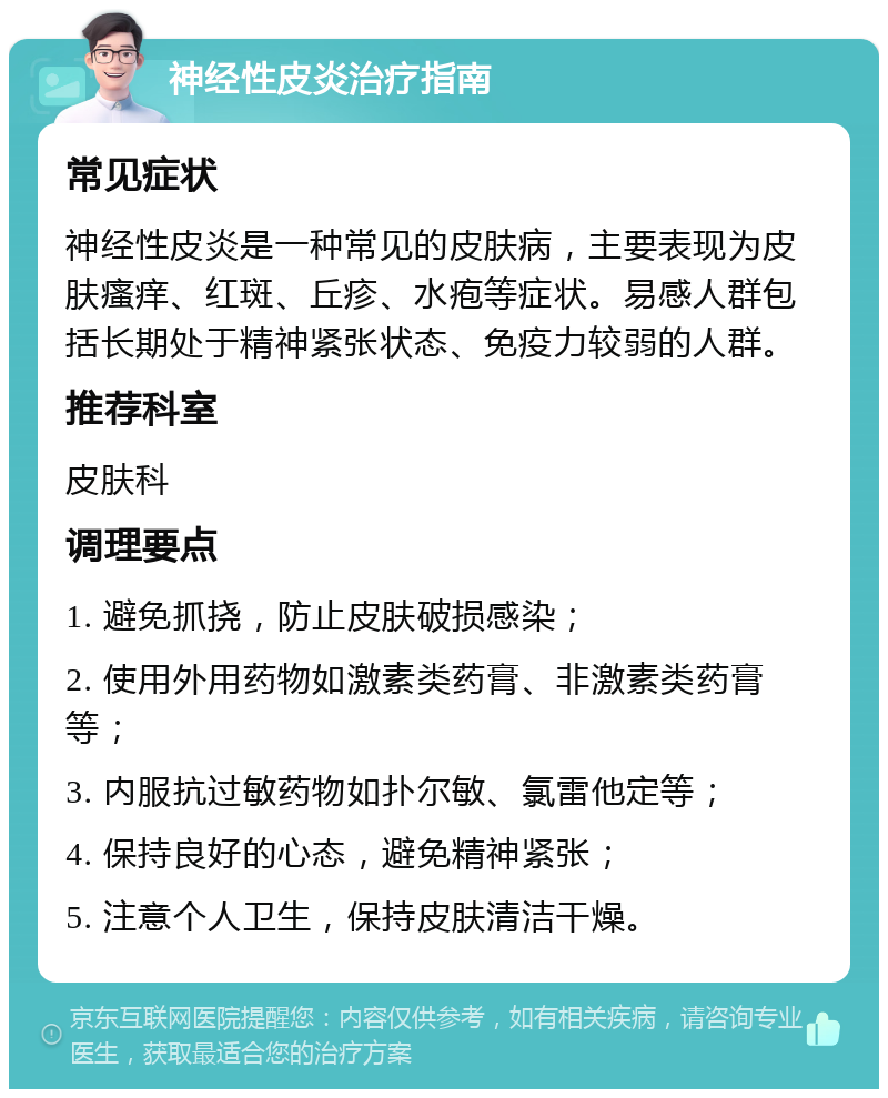 神经性皮炎治疗指南 常见症状 神经性皮炎是一种常见的皮肤病，主要表现为皮肤瘙痒、红斑、丘疹、水疱等症状。易感人群包括长期处于精神紧张状态、免疫力较弱的人群。 推荐科室 皮肤科 调理要点 1. 避免抓挠，防止皮肤破损感染； 2. 使用外用药物如激素类药膏、非激素类药膏等； 3. 内服抗过敏药物如扑尔敏、氯雷他定等； 4. 保持良好的心态，避免精神紧张； 5. 注意个人卫生，保持皮肤清洁干燥。