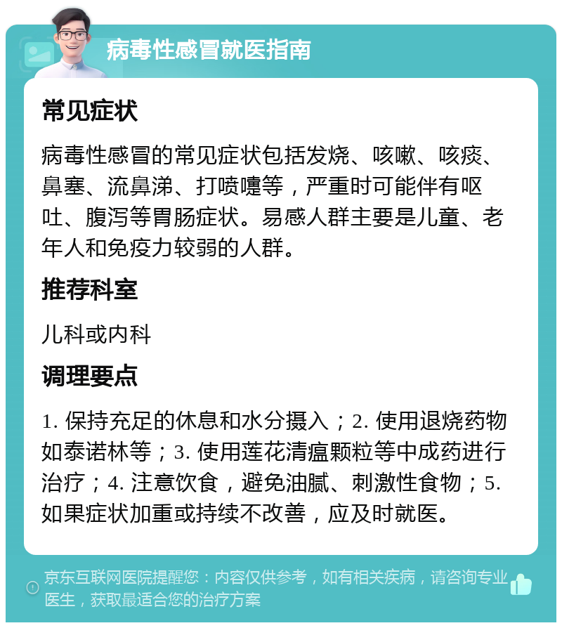 病毒性感冒就医指南 常见症状 病毒性感冒的常见症状包括发烧、咳嗽、咳痰、鼻塞、流鼻涕、打喷嚏等，严重时可能伴有呕吐、腹泻等胃肠症状。易感人群主要是儿童、老年人和免疫力较弱的人群。 推荐科室 儿科或内科 调理要点 1. 保持充足的休息和水分摄入；2. 使用退烧药物如泰诺林等；3. 使用莲花清瘟颗粒等中成药进行治疗；4. 注意饮食，避免油腻、刺激性食物；5. 如果症状加重或持续不改善，应及时就医。