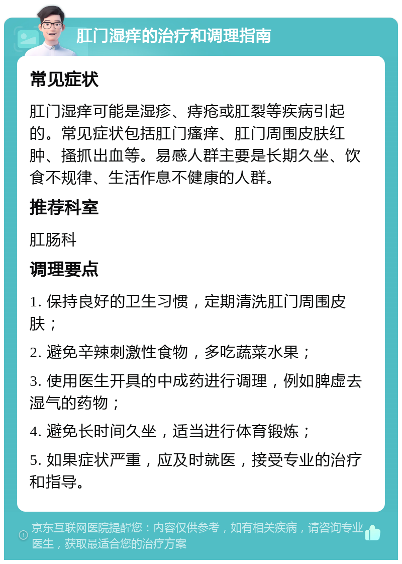 肛门湿痒的治疗和调理指南 常见症状 肛门湿痒可能是湿疹、痔疮或肛裂等疾病引起的。常见症状包括肛门瘙痒、肛门周围皮肤红肿、搔抓出血等。易感人群主要是长期久坐、饮食不规律、生活作息不健康的人群。 推荐科室 肛肠科 调理要点 1. 保持良好的卫生习惯，定期清洗肛门周围皮肤； 2. 避免辛辣刺激性食物，多吃蔬菜水果； 3. 使用医生开具的中成药进行调理，例如脾虚去湿气的药物； 4. 避免长时间久坐，适当进行体育锻炼； 5. 如果症状严重，应及时就医，接受专业的治疗和指导。