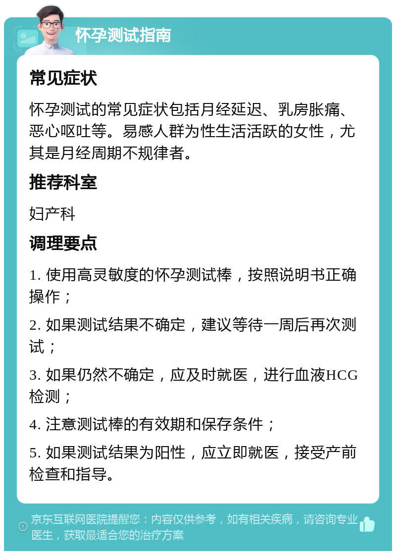 怀孕测试指南 常见症状 怀孕测试的常见症状包括月经延迟、乳房胀痛、恶心呕吐等。易感人群为性生活活跃的女性，尤其是月经周期不规律者。 推荐科室 妇产科 调理要点 1. 使用高灵敏度的怀孕测试棒，按照说明书正确操作； 2. 如果测试结果不确定，建议等待一周后再次测试； 3. 如果仍然不确定，应及时就医，进行血液HCG检测； 4. 注意测试棒的有效期和保存条件； 5. 如果测试结果为阳性，应立即就医，接受产前检查和指导。