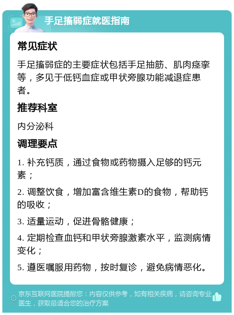 手足搐弱症就医指南 常见症状 手足搐弱症的主要症状包括手足抽筋、肌肉痉挛等，多见于低钙血症或甲状旁腺功能减退症患者。 推荐科室 内分泌科 调理要点 1. 补充钙质，通过食物或药物摄入足够的钙元素； 2. 调整饮食，增加富含维生素D的食物，帮助钙的吸收； 3. 适量运动，促进骨骼健康； 4. 定期检查血钙和甲状旁腺激素水平，监测病情变化； 5. 遵医嘱服用药物，按时复诊，避免病情恶化。