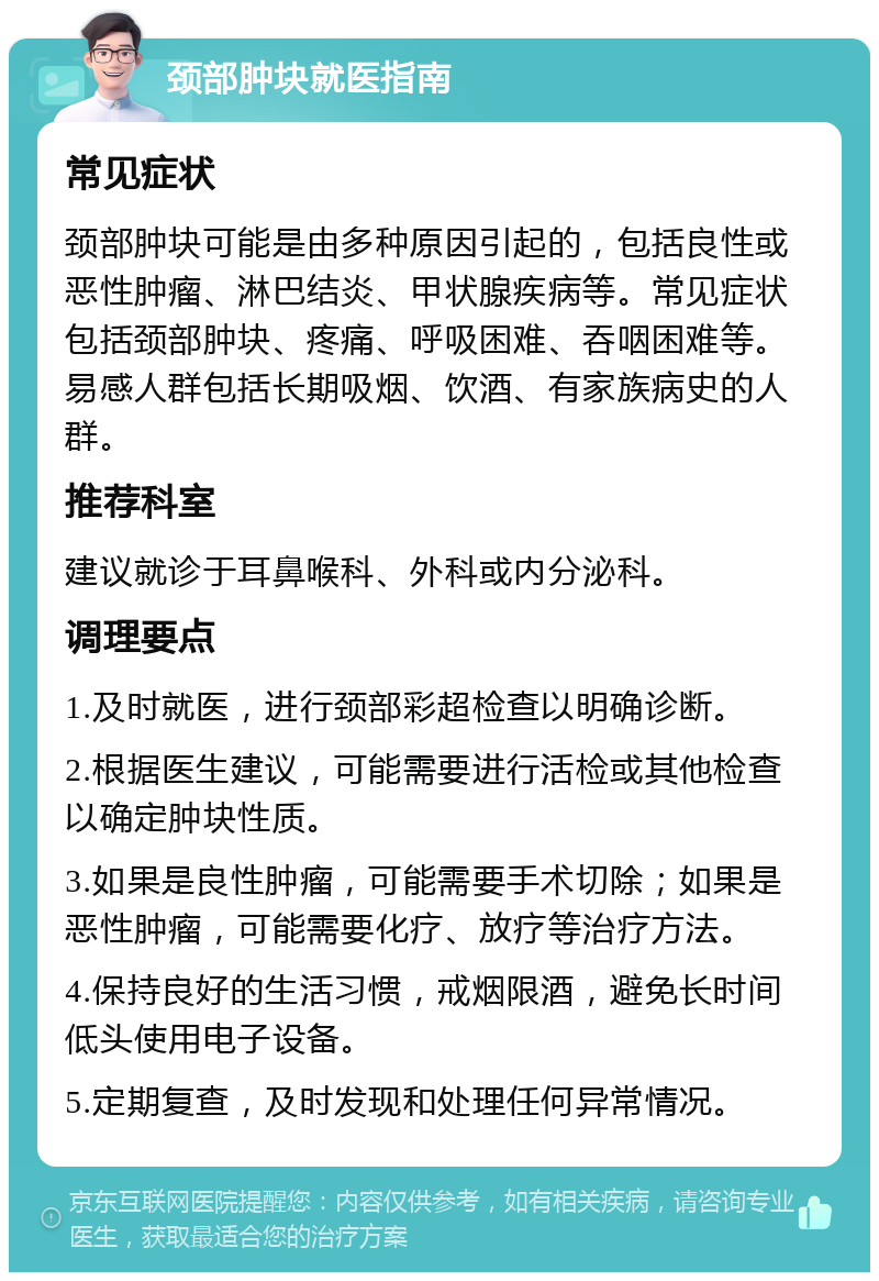 颈部肿块就医指南 常见症状 颈部肿块可能是由多种原因引起的，包括良性或恶性肿瘤、淋巴结炎、甲状腺疾病等。常见症状包括颈部肿块、疼痛、呼吸困难、吞咽困难等。易感人群包括长期吸烟、饮酒、有家族病史的人群。 推荐科室 建议就诊于耳鼻喉科、外科或内分泌科。 调理要点 1.及时就医，进行颈部彩超检查以明确诊断。 2.根据医生建议，可能需要进行活检或其他检查以确定肿块性质。 3.如果是良性肿瘤，可能需要手术切除；如果是恶性肿瘤，可能需要化疗、放疗等治疗方法。 4.保持良好的生活习惯，戒烟限酒，避免长时间低头使用电子设备。 5.定期复查，及时发现和处理任何异常情况。