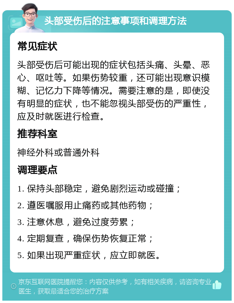 头部受伤后的注意事项和调理方法 常见症状 头部受伤后可能出现的症状包括头痛、头晕、恶心、呕吐等。如果伤势较重，还可能出现意识模糊、记忆力下降等情况。需要注意的是，即使没有明显的症状，也不能忽视头部受伤的严重性，应及时就医进行检查。 推荐科室 神经外科或普通外科 调理要点 1. 保持头部稳定，避免剧烈运动或碰撞； 2. 遵医嘱服用止痛药或其他药物； 3. 注意休息，避免过度劳累； 4. 定期复查，确保伤势恢复正常； 5. 如果出现严重症状，应立即就医。