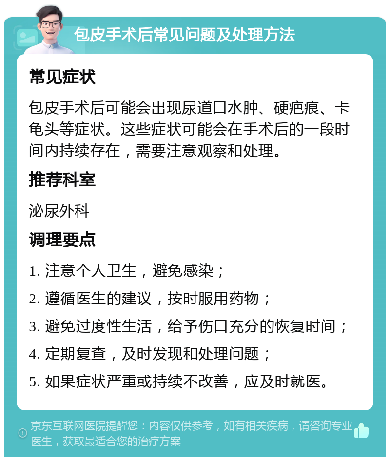 包皮手术后常见问题及处理方法 常见症状 包皮手术后可能会出现尿道口水肿、硬疤痕、卡龟头等症状。这些症状可能会在手术后的一段时间内持续存在，需要注意观察和处理。 推荐科室 泌尿外科 调理要点 1. 注意个人卫生，避免感染； 2. 遵循医生的建议，按时服用药物； 3. 避免过度性生活，给予伤口充分的恢复时间； 4. 定期复查，及时发现和处理问题； 5. 如果症状严重或持续不改善，应及时就医。