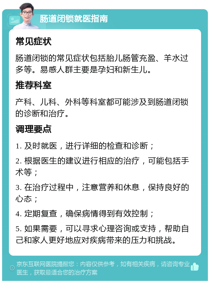 肠道闭锁就医指南 常见症状 肠道闭锁的常见症状包括胎儿肠管充盈、羊水过多等。易感人群主要是孕妇和新生儿。 推荐科室 产科、儿科、外科等科室都可能涉及到肠道闭锁的诊断和治疗。 调理要点 1. 及时就医，进行详细的检查和诊断； 2. 根据医生的建议进行相应的治疗，可能包括手术等； 3. 在治疗过程中，注意营养和休息，保持良好的心态； 4. 定期复查，确保病情得到有效控制； 5. 如果需要，可以寻求心理咨询或支持，帮助自己和家人更好地应对疾病带来的压力和挑战。