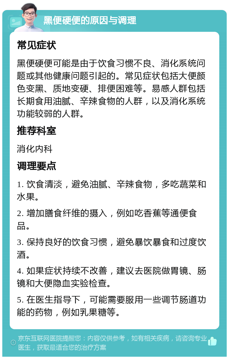 黑便硬便的原因与调理 常见症状 黑便硬便可能是由于饮食习惯不良、消化系统问题或其他健康问题引起的。常见症状包括大便颜色变黑、质地变硬、排便困难等。易感人群包括长期食用油腻、辛辣食物的人群，以及消化系统功能较弱的人群。 推荐科室 消化内科 调理要点 1. 饮食清淡，避免油腻、辛辣食物，多吃蔬菜和水果。 2. 增加膳食纤维的摄入，例如吃香蕉等通便食品。 3. 保持良好的饮食习惯，避免暴饮暴食和过度饮酒。 4. 如果症状持续不改善，建议去医院做胃镜、肠镜和大便隐血实验检查。 5. 在医生指导下，可能需要服用一些调节肠道功能的药物，例如乳果糖等。