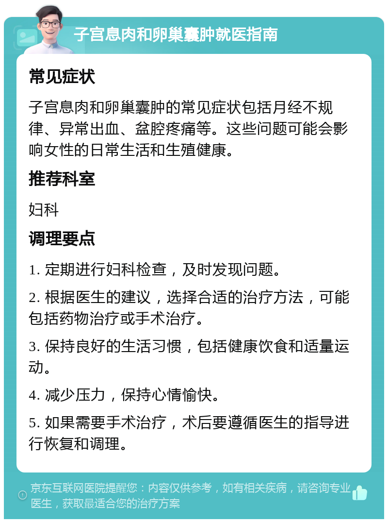 子宫息肉和卵巢囊肿就医指南 常见症状 子宫息肉和卵巢囊肿的常见症状包括月经不规律、异常出血、盆腔疼痛等。这些问题可能会影响女性的日常生活和生殖健康。 推荐科室 妇科 调理要点 1. 定期进行妇科检查，及时发现问题。 2. 根据医生的建议，选择合适的治疗方法，可能包括药物治疗或手术治疗。 3. 保持良好的生活习惯，包括健康饮食和适量运动。 4. 减少压力，保持心情愉快。 5. 如果需要手术治疗，术后要遵循医生的指导进行恢复和调理。