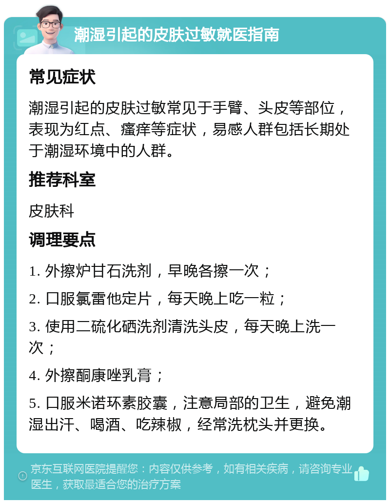 潮湿引起的皮肤过敏就医指南 常见症状 潮湿引起的皮肤过敏常见于手臂、头皮等部位，表现为红点、瘙痒等症状，易感人群包括长期处于潮湿环境中的人群。 推荐科室 皮肤科 调理要点 1. 外擦炉甘石洗剂，早晚各擦一次； 2. 口服氯雷他定片，每天晚上吃一粒； 3. 使用二硫化硒洗剂清洗头皮，每天晚上洗一次； 4. 外擦酮康唑乳膏； 5. 口服米诺环素胶囊，注意局部的卫生，避免潮湿出汗、喝酒、吃辣椒，经常洗枕头并更换。