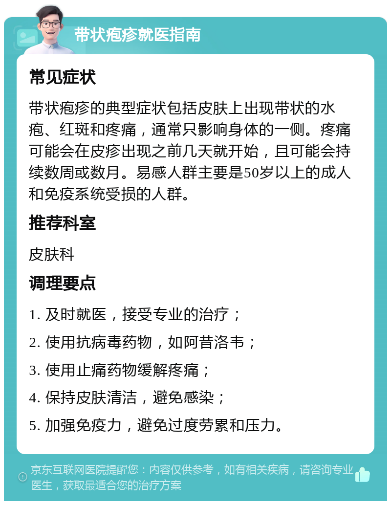 带状疱疹就医指南 常见症状 带状疱疹的典型症状包括皮肤上出现带状的水疱、红斑和疼痛，通常只影响身体的一侧。疼痛可能会在皮疹出现之前几天就开始，且可能会持续数周或数月。易感人群主要是50岁以上的成人和免疫系统受损的人群。 推荐科室 皮肤科 调理要点 1. 及时就医，接受专业的治疗； 2. 使用抗病毒药物，如阿昔洛韦； 3. 使用止痛药物缓解疼痛； 4. 保持皮肤清洁，避免感染； 5. 加强免疫力，避免过度劳累和压力。