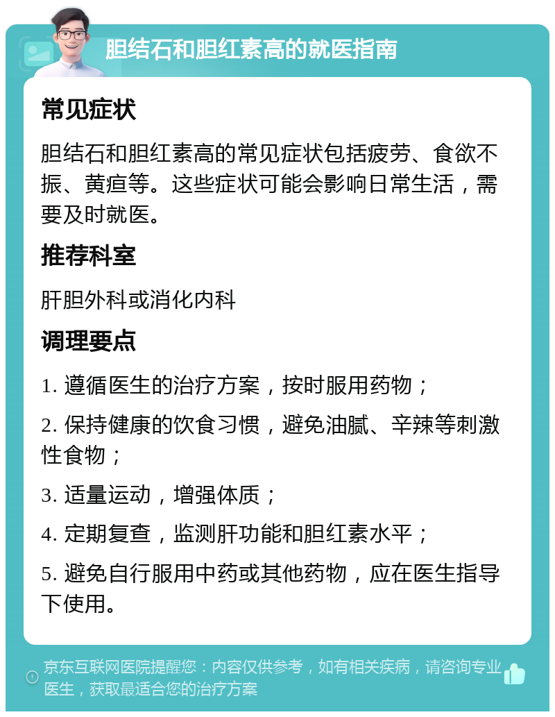 胆结石和胆红素高的就医指南 常见症状 胆结石和胆红素高的常见症状包括疲劳、食欲不振、黄疸等。这些症状可能会影响日常生活，需要及时就医。 推荐科室 肝胆外科或消化内科 调理要点 1. 遵循医生的治疗方案，按时服用药物； 2. 保持健康的饮食习惯，避免油腻、辛辣等刺激性食物； 3. 适量运动，增强体质； 4. 定期复查，监测肝功能和胆红素水平； 5. 避免自行服用中药或其他药物，应在医生指导下使用。