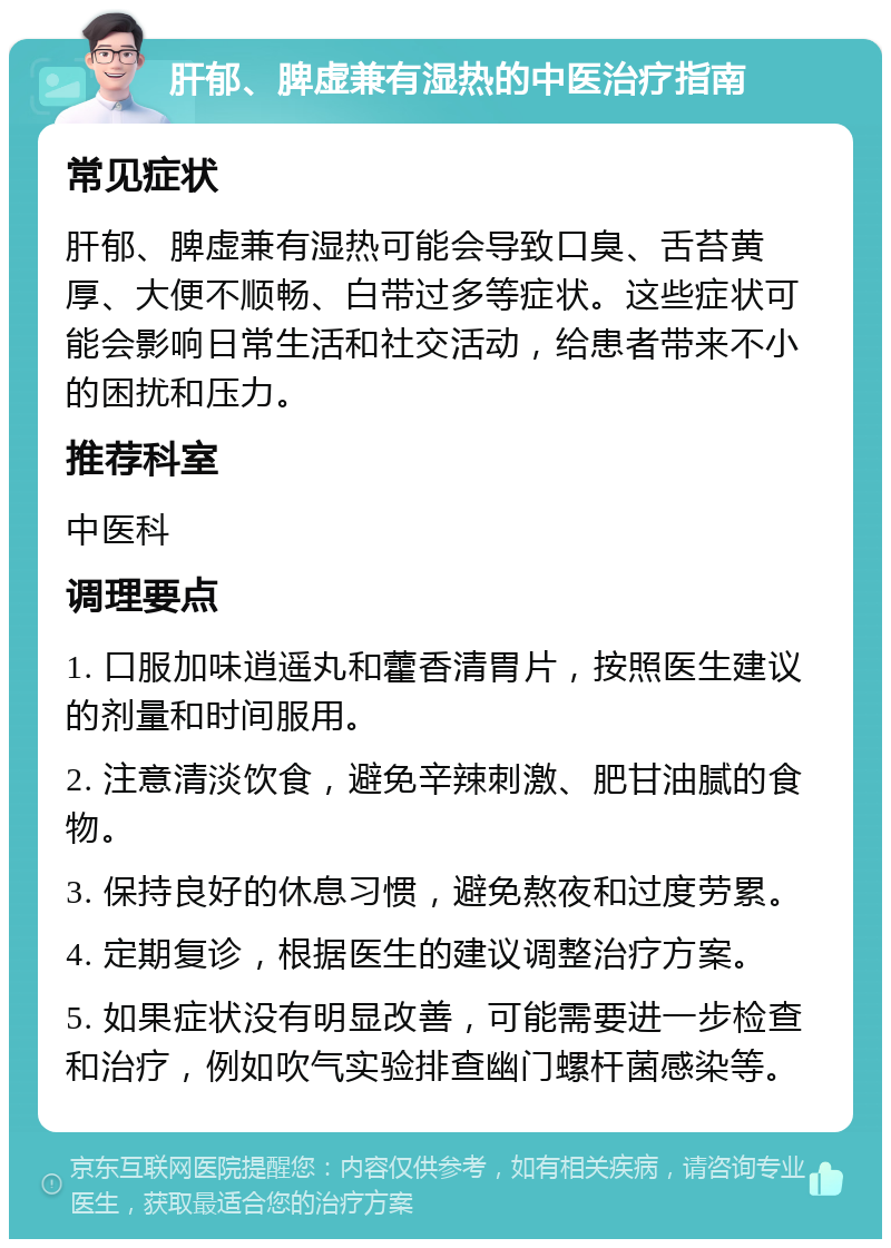 肝郁、脾虚兼有湿热的中医治疗指南 常见症状 肝郁、脾虚兼有湿热可能会导致口臭、舌苔黄厚、大便不顺畅、白带过多等症状。这些症状可能会影响日常生活和社交活动，给患者带来不小的困扰和压力。 推荐科室 中医科 调理要点 1. 口服加味逍遥丸和藿香清胃片，按照医生建议的剂量和时间服用。 2. 注意清淡饮食，避免辛辣刺激、肥甘油腻的食物。 3. 保持良好的休息习惯，避免熬夜和过度劳累。 4. 定期复诊，根据医生的建议调整治疗方案。 5. 如果症状没有明显改善，可能需要进一步检查和治疗，例如吹气实验排查幽门螺杆菌感染等。