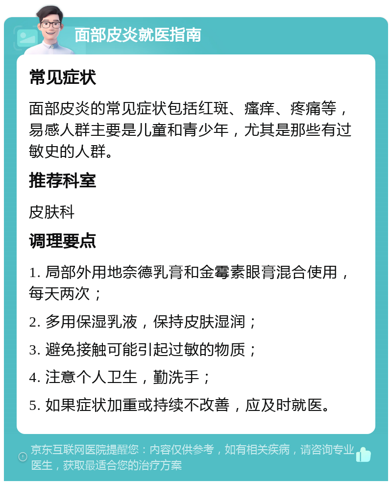 面部皮炎就医指南 常见症状 面部皮炎的常见症状包括红斑、瘙痒、疼痛等，易感人群主要是儿童和青少年，尤其是那些有过敏史的人群。 推荐科室 皮肤科 调理要点 1. 局部外用地奈德乳膏和金霉素眼膏混合使用，每天两次； 2. 多用保湿乳液，保持皮肤湿润； 3. 避免接触可能引起过敏的物质； 4. 注意个人卫生，勤洗手； 5. 如果症状加重或持续不改善，应及时就医。