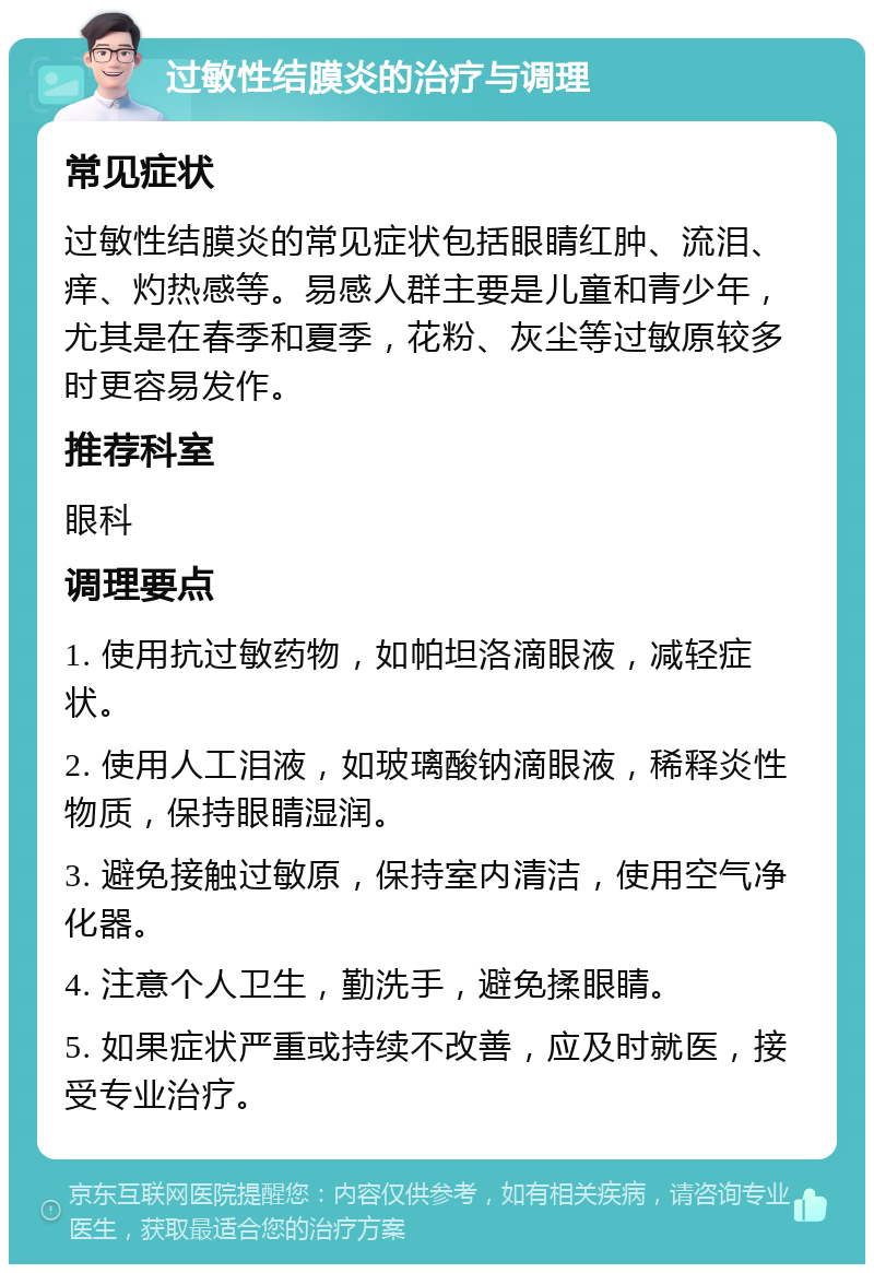 过敏性结膜炎的治疗与调理 常见症状 过敏性结膜炎的常见症状包括眼睛红肿、流泪、痒、灼热感等。易感人群主要是儿童和青少年，尤其是在春季和夏季，花粉、灰尘等过敏原较多时更容易发作。 推荐科室 眼科 调理要点 1. 使用抗过敏药物，如帕坦洛滴眼液，减轻症状。 2. 使用人工泪液，如玻璃酸钠滴眼液，稀释炎性物质，保持眼睛湿润。 3. 避免接触过敏原，保持室内清洁，使用空气净化器。 4. 注意个人卫生，勤洗手，避免揉眼睛。 5. 如果症状严重或持续不改善，应及时就医，接受专业治疗。