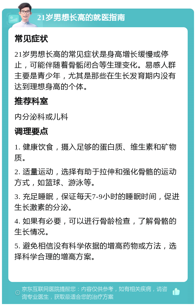 21岁男想长高的就医指南 常见症状 21岁男想长高的常见症状是身高增长缓慢或停止，可能伴随着骨骺闭合等生理变化。易感人群主要是青少年，尤其是那些在生长发育期内没有达到理想身高的个体。 推荐科室 内分泌科或儿科 调理要点 1. 健康饮食，摄入足够的蛋白质、维生素和矿物质。 2. 适量运动，选择有助于拉伸和强化骨骼的运动方式，如篮球、游泳等。 3. 充足睡眠，保证每天7-9小时的睡眠时间，促进生长激素的分泌。 4. 如果有必要，可以进行骨龄检查，了解骨骼的生长情况。 5. 避免相信没有科学依据的增高药物或方法，选择科学合理的增高方案。