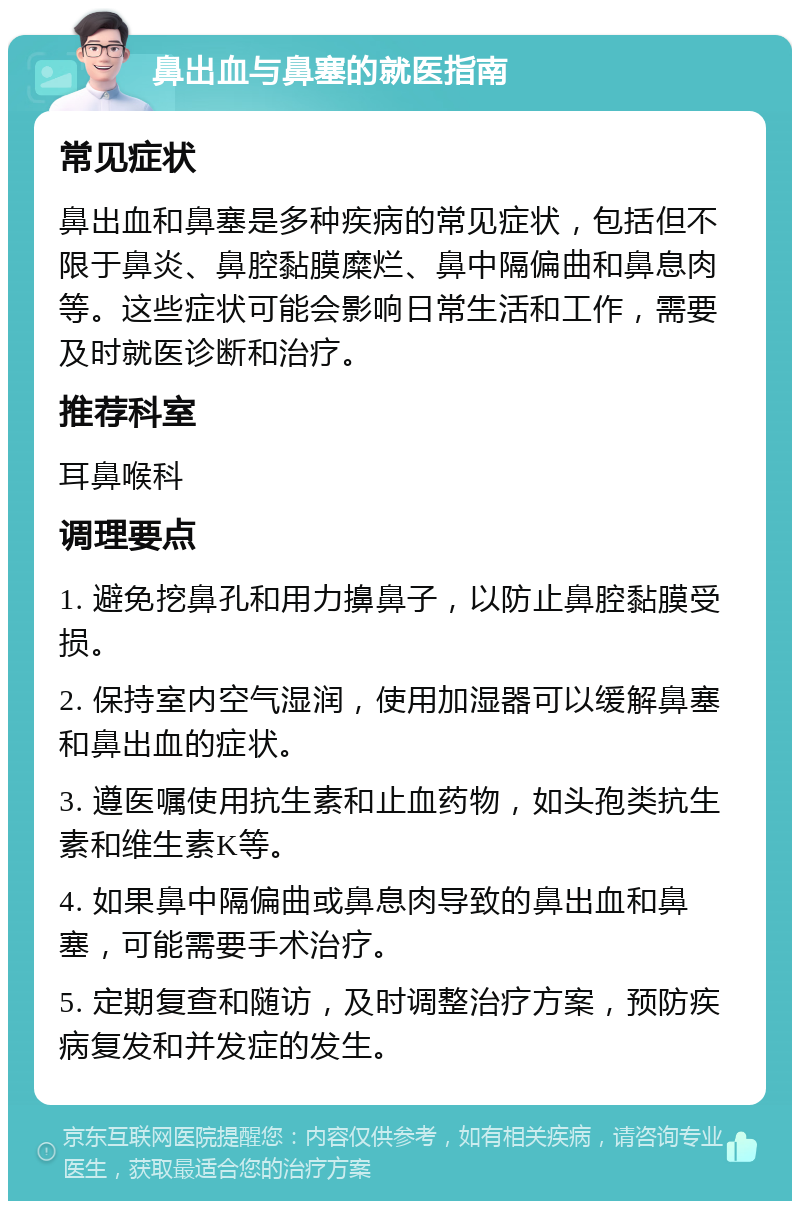 鼻出血与鼻塞的就医指南 常见症状 鼻出血和鼻塞是多种疾病的常见症状，包括但不限于鼻炎、鼻腔黏膜糜烂、鼻中隔偏曲和鼻息肉等。这些症状可能会影响日常生活和工作，需要及时就医诊断和治疗。 推荐科室 耳鼻喉科 调理要点 1. 避免挖鼻孔和用力擤鼻子，以防止鼻腔黏膜受损。 2. 保持室内空气湿润，使用加湿器可以缓解鼻塞和鼻出血的症状。 3. 遵医嘱使用抗生素和止血药物，如头孢类抗生素和维生素K等。 4. 如果鼻中隔偏曲或鼻息肉导致的鼻出血和鼻塞，可能需要手术治疗。 5. 定期复查和随访，及时调整治疗方案，预防疾病复发和并发症的发生。