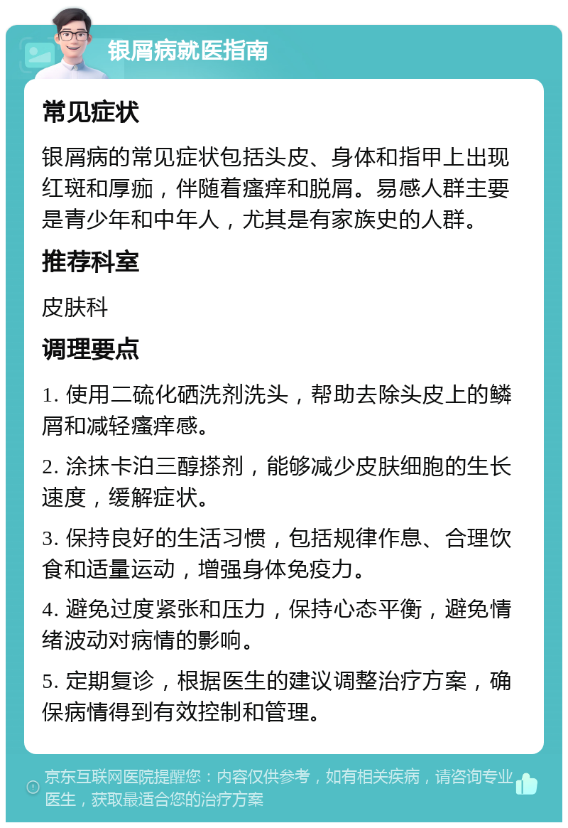 银屑病就医指南 常见症状 银屑病的常见症状包括头皮、身体和指甲上出现红斑和厚痂，伴随着瘙痒和脱屑。易感人群主要是青少年和中年人，尤其是有家族史的人群。 推荐科室 皮肤科 调理要点 1. 使用二硫化硒洗剂洗头，帮助去除头皮上的鳞屑和减轻瘙痒感。 2. 涂抹卡泊三醇搽剂，能够减少皮肤细胞的生长速度，缓解症状。 3. 保持良好的生活习惯，包括规律作息、合理饮食和适量运动，增强身体免疫力。 4. 避免过度紧张和压力，保持心态平衡，避免情绪波动对病情的影响。 5. 定期复诊，根据医生的建议调整治疗方案，确保病情得到有效控制和管理。