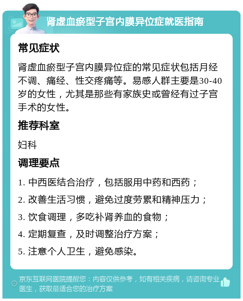 肾虚血瘀型子宫内膜异位症就医指南 常见症状 肾虚血瘀型子宫内膜异位症的常见症状包括月经不调、痛经、性交疼痛等。易感人群主要是30-40岁的女性，尤其是那些有家族史或曾经有过子宫手术的女性。 推荐科室 妇科 调理要点 1. 中西医结合治疗，包括服用中药和西药； 2. 改善生活习惯，避免过度劳累和精神压力； 3. 饮食调理，多吃补肾养血的食物； 4. 定期复查，及时调整治疗方案； 5. 注意个人卫生，避免感染。