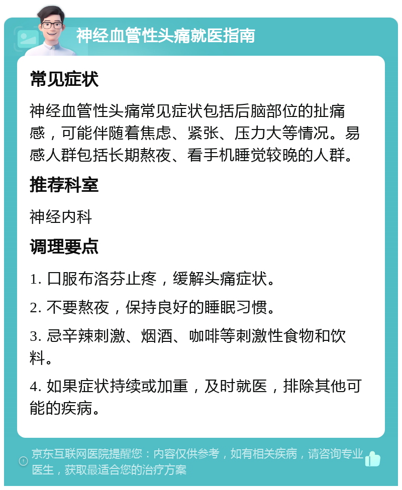 神经血管性头痛就医指南 常见症状 神经血管性头痛常见症状包括后脑部位的扯痛感，可能伴随着焦虑、紧张、压力大等情况。易感人群包括长期熬夜、看手机睡觉较晚的人群。 推荐科室 神经内科 调理要点 1. 口服布洛芬止疼，缓解头痛症状。 2. 不要熬夜，保持良好的睡眠习惯。 3. 忌辛辣刺激、烟酒、咖啡等刺激性食物和饮料。 4. 如果症状持续或加重，及时就医，排除其他可能的疾病。