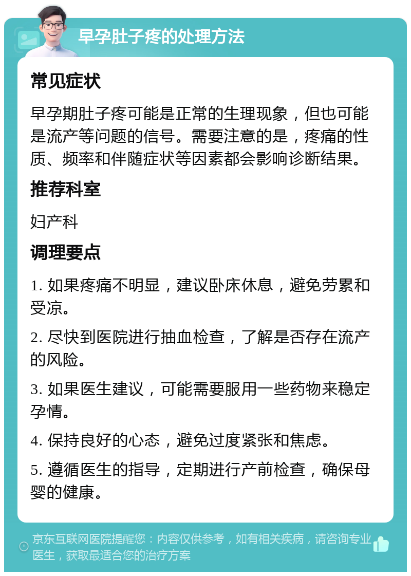 早孕肚子疼的处理方法 常见症状 早孕期肚子疼可能是正常的生理现象，但也可能是流产等问题的信号。需要注意的是，疼痛的性质、频率和伴随症状等因素都会影响诊断结果。 推荐科室 妇产科 调理要点 1. 如果疼痛不明显，建议卧床休息，避免劳累和受凉。 2. 尽快到医院进行抽血检查，了解是否存在流产的风险。 3. 如果医生建议，可能需要服用一些药物来稳定孕情。 4. 保持良好的心态，避免过度紧张和焦虑。 5. 遵循医生的指导，定期进行产前检查，确保母婴的健康。